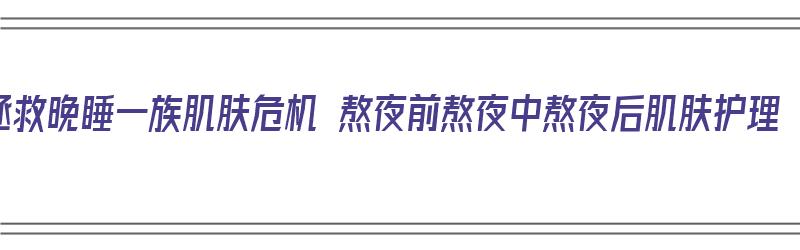 拯救晚睡一族肌肤危机 熬夜前熬夜中熬夜后肌肤护理（熬夜前怎么护肤）