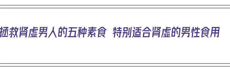 拯救肾虚男人的五种素食 特别适合肾虚的男性食用（男人肾虚吃哪些蔬菜和水果）