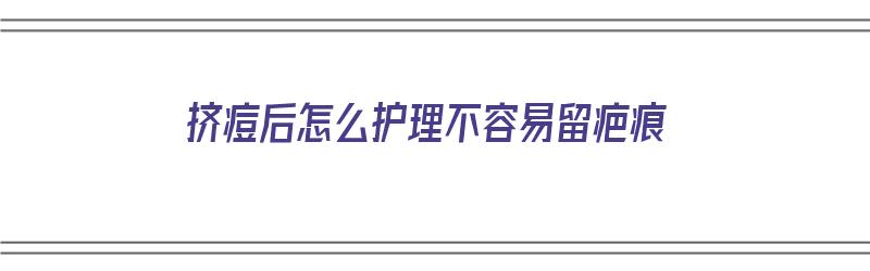 挤痘后怎么护理不容易留疤痕（挤痘后怎么护理不容易留疤痕呢）