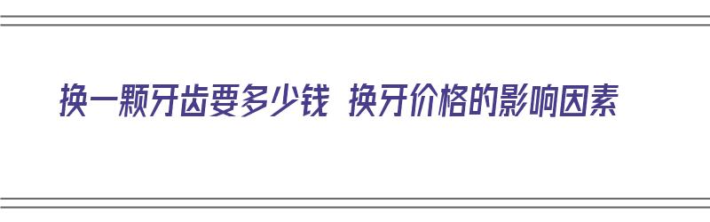 换一颗牙齿要多少钱 换牙价格的影响因素（换一颗牙齿一般多少钱）