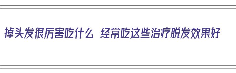 掉头发很厉害吃什么 经常吃这些治疗脱发效果好（掉头发厉害吃什么有用）