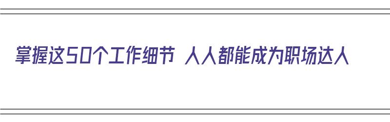 掌握这50个工作细节 人人都能成为职场达人（职场中有哪些工作细节值得关注）