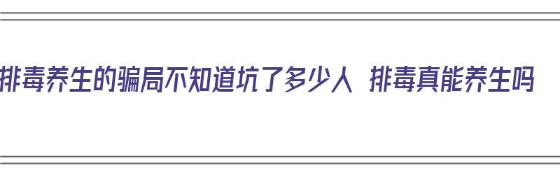 排毒养生的骗局不知道坑了多少人 排毒真能养生吗（排毒疗法骗局）