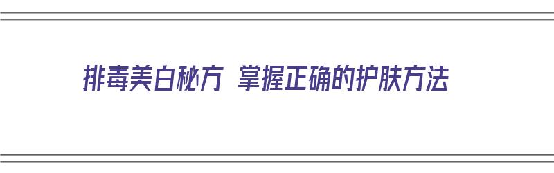 排毒美白秘方 掌握正确的护肤方法（排毒美白秘方 掌握正确的护肤方法是什么）