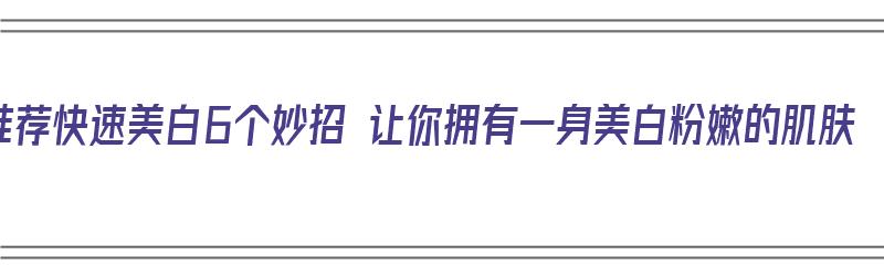 推荐快速美白6个妙招 让你拥有一身美白粉嫩的肌肤（有效快速美白）