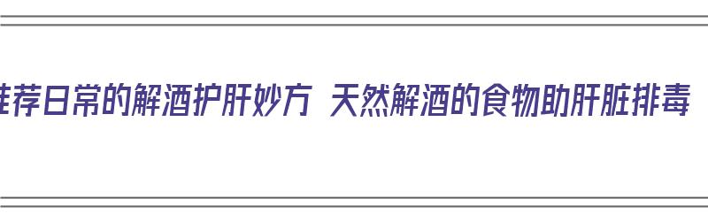 推荐日常的解酒护肝妙方 天然解酒的食物助肝脏排毒（解酒护肝的食物有哪些）