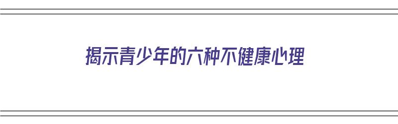 揭示青少年的六种不健康心理（揭示青少年的六种不健康心理状态）