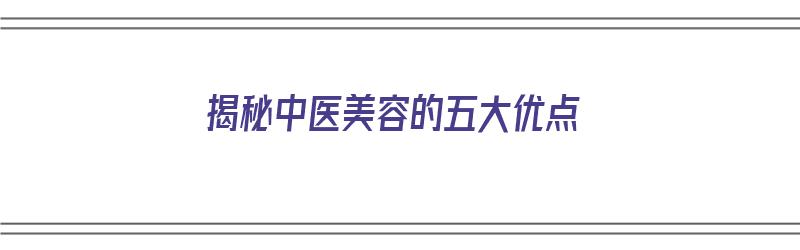 揭秘中医美容的五大优点（揭秘中医美容的五大优点是什么）