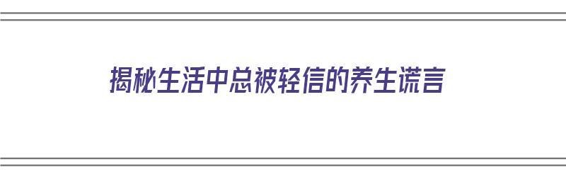 揭秘生活中总被轻信的养生谎言（养生误区:那些欺骗了你好几年的养生流言）