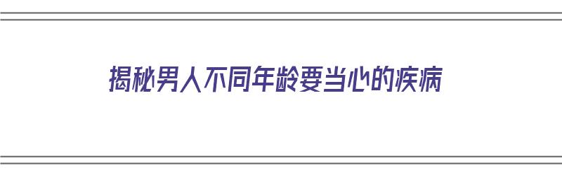 揭秘男人不同年龄要当心的疾病（不同年龄段男人）