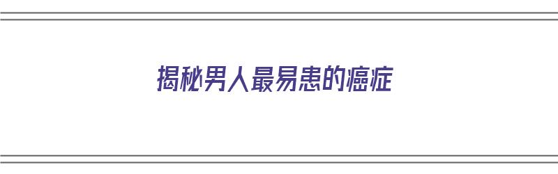 揭秘男人最易患的癌症（揭秘男人最易患的癌症视频）