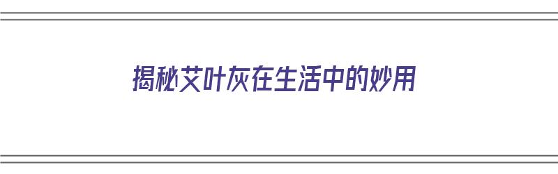 揭秘艾叶灰在生活中的妙用（揭秘艾叶灰在生活中的妙用有哪些）