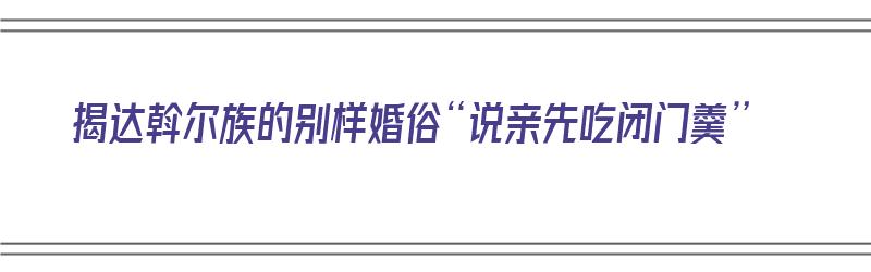 揭达斡尔族的别样婚俗“说亲先吃闭门羹”（达斡尔族传统婚俗）