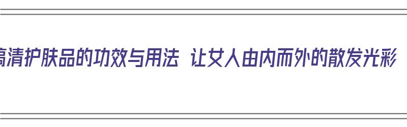 搞清护肤品的功效与用法 让女人由内而外的散发光彩（护肤品作用和功效）