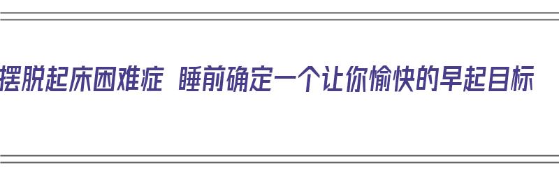 摆脱起床困难症 睡前确定一个让你愉快的早起目标（起床办法）