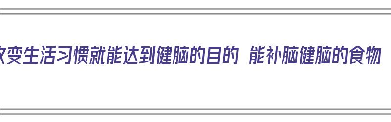 改变生活习惯就能达到健脑的目的 能补脑健脑的食物（健脑改善记忆力什么最好）