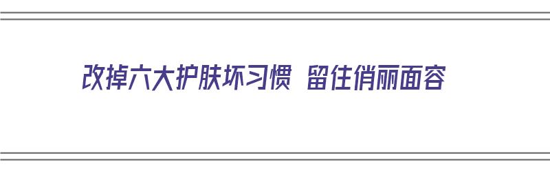 改掉六大护肤坏习惯 留住俏丽面容（护肤如何改善皮肤）