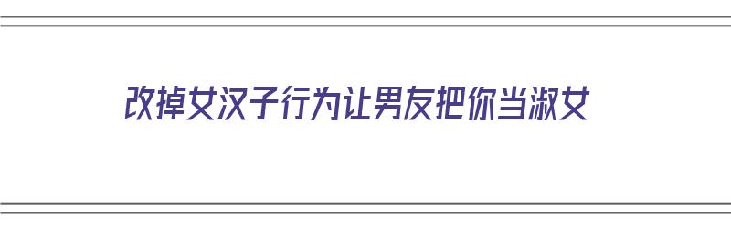 改掉女汉子行为让男友把你当淑女（改掉女汉子行为让男友把你当淑女什么意思）