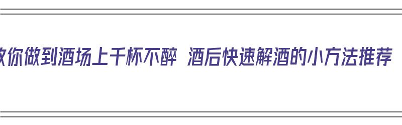 教你做到酒场上千杯不醉 酒后快速解酒的小方法推荐（酒局快速解酒）