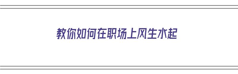 教你如何在职场上风生水起（如何在职场混得风生水起）