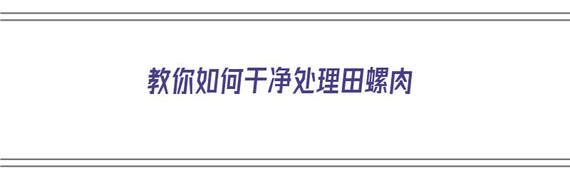 教你如何干净处理田螺肉（教你如何干净处理田螺肉视频）