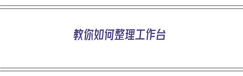 教你如何整理工作台（教你如何整理工作台图片）