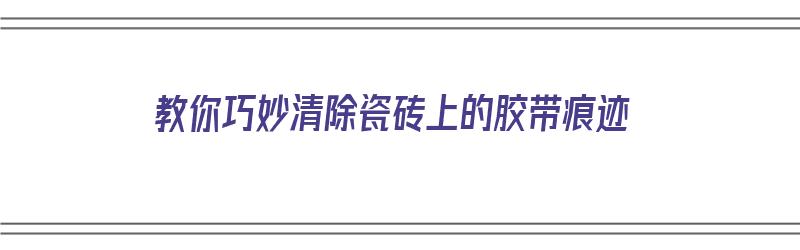 教你巧妙清除瓷砖上的胶带痕迹（教你巧妙清除瓷砖上的胶带痕迹视频）