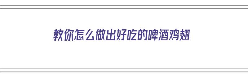 教你怎么做出好吃的啤酒鸡翅（教你怎么做出好吃的啤酒鸡翅视频）