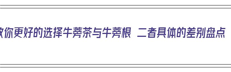 教你更好的选择牛蒡茶与牛蒡根 二者具体的差别盘点（牛蒡茶跟牛蒡根有什么区别）