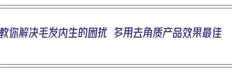 教你解决毛发内生的困扰 多用去角质产品效果最佳（有没有去毛发效果好的产品）