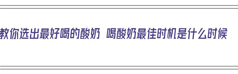 教你选出最好喝的酸奶 喝酸奶最佳时机是什么时候（酸奶哪个时候喝最好）