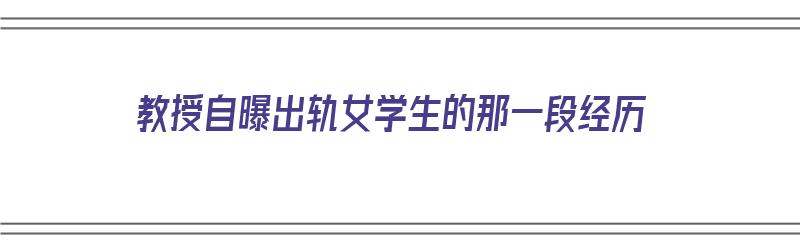 教授自曝出轨女学生的那一段经历（教授自曝出轨女学生的那一段经历视频）