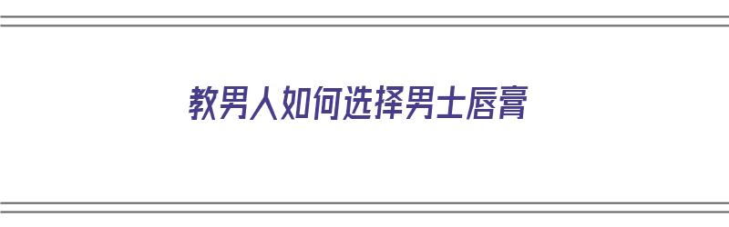 教男人如何选择男士唇膏（教男人如何选择男士唇膏呢）