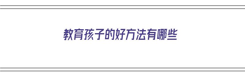 教育孩子的好方法有哪些（家长交流教育孩子的好方法有哪些）