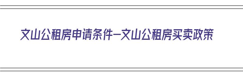 文山公租房申请条件-文山公租房买卖政策（文山公租房最新通知）