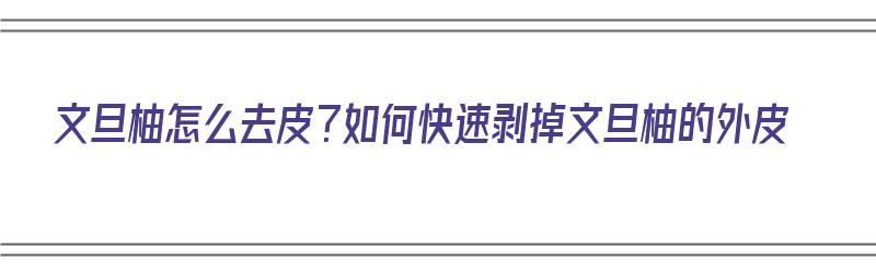 文旦柚怎么去皮？如何快速剥掉文旦柚的外皮（文旦柚皮怎么吃）