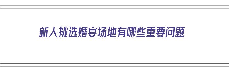 新人挑选婚宴场地有哪些重要问题（新人挑选婚宴场地有哪些重要问题呢）