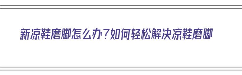 新凉鞋磨脚怎么办？如何轻松解决凉鞋磨脚（新凉鞋磨脚怎么办 8个小妙招轻松就解决）