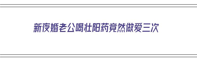 新夜婚老公喝壮阳药竟然做爱三次