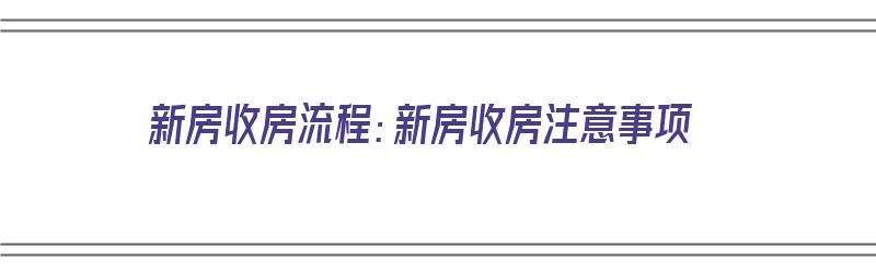 新房收房流程：新房收房注意事项（新房收房流程及收房注意事项）