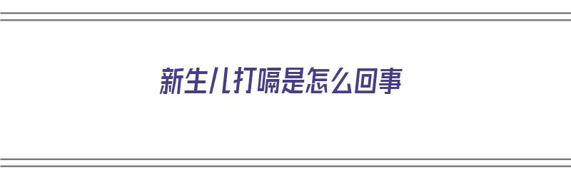 新生儿打嗝是怎么回事（新生儿打嗝是怎么回事以及处理方法）