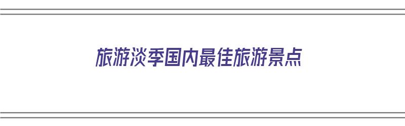 旅游淡季国内最佳旅游景点（旅游淡季国内最佳旅游景点有哪些）