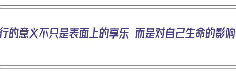 旅行的意义不只是表面上的享乐 而是对自己生命的影响（旅行的意义,是）