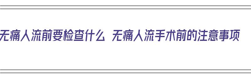 无痛人流前要检查什么 无痛人流手术前的注意事项（无痛人流前都需要检查什么）