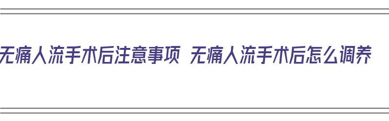 无痛人流手术后注意事项 无痛人流手术后怎么调养（无痛人流手术术后需要怎么护理）