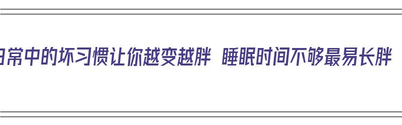 日常中的坏习惯让你越变越胖 睡眠时间不够最易长胖（睡眠不够会变肥）