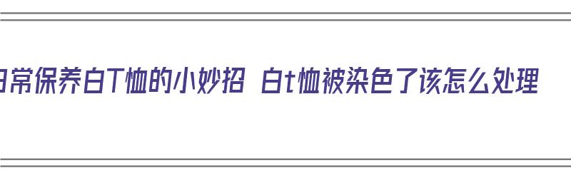 日常保养白T恤的小妙招 白t恤被染色了该怎么处理（白t恤被染色去除的小妙招）