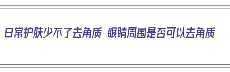 日常护肤少不了去角质 眼睛周围是否可以去角质（眼睛周围能去角质吗）