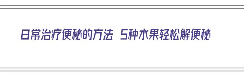 日常治疗便秘的方法 5种水果轻松解便秘（如何治疗便秘水果）