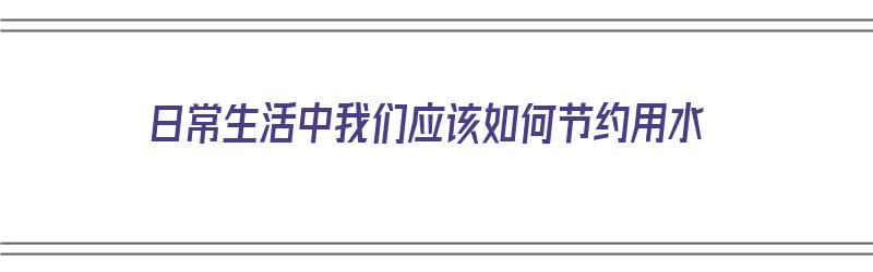 日常生活中我们应该如何节约用水（日常生活中我们应该如何节约用水英语）